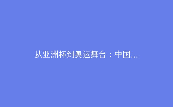 从亚洲杯到奥运舞台：中国女篮崛起背后的战术革命与人才梯队建设